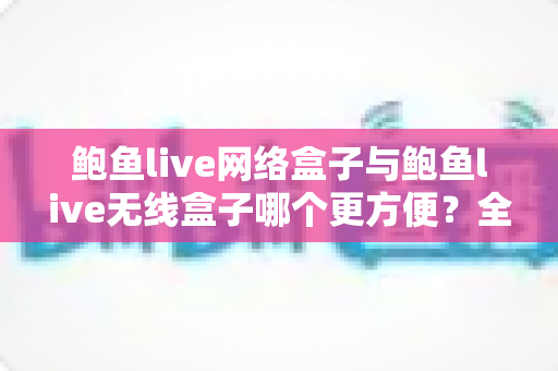 鲍鱼live网络盒子与鲍鱼live无线盒子哪个更方便？全面对比选购指南帮你轻松做决定