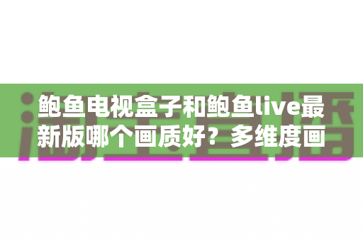 鲍鱼电视盒子和鲍鱼live最新版哪个画质好？多维度画质对比与选择指南
