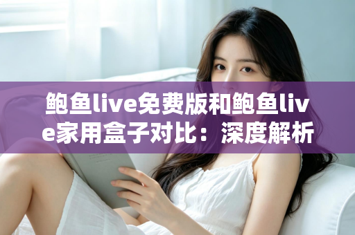 鲍鱼live免费版和鲍鱼live家用盒子对比：深度解析两大版本差异，帮你选出最适合的家庭观影方案