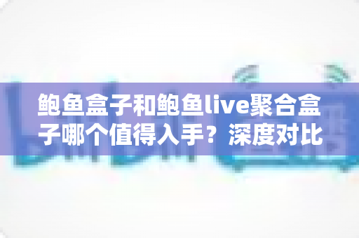 鲍鱼盒子和鲍鱼live聚合盒子哪个值得入手？深度对比评测助你一次选对不踩坑