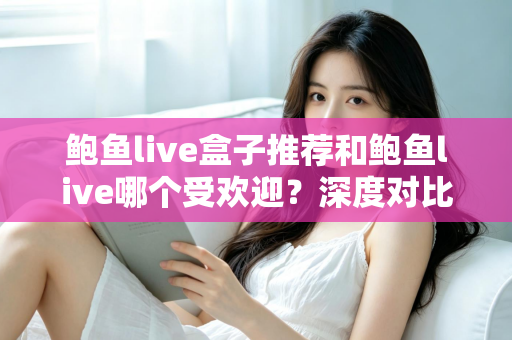 鲍鱼live盒子推荐和鲍鱼live哪个受欢迎?深度对比分析与实用选购指南 鲍鱼live盒子推荐和鲍鱼live哪个受欢迎?深度对比分析与实用选购指南