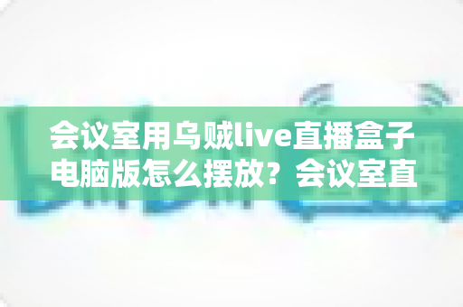 会议室用乌贼live直播盒子电脑版怎么摆放?会议室直播设备摆放全攻略与实用技巧 会议室用乌贼live直播盒子电脑版怎么摆放?会议室直播设备摆放全攻略与实用技巧