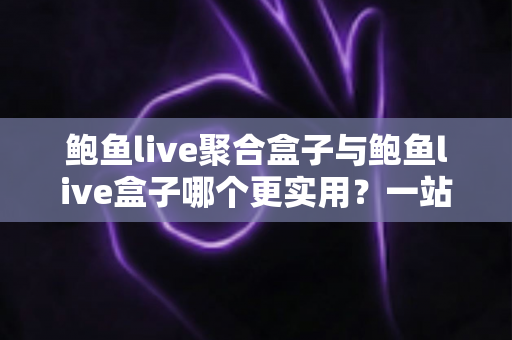 鲍鱼live聚合盒子与鲍鱼live盒子哪个更实用？一站式深度对比解析，帮你选对不选贵