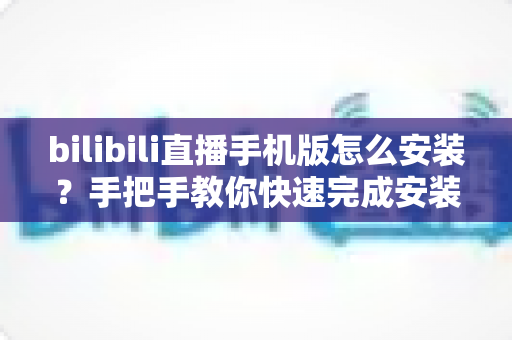 bilibili直播手机版怎么安装?手把手教你快速完成安装并开启直播新体验 bilibili直播手机版怎么安装?手把手教你快速完成安装并开启直播新体验
