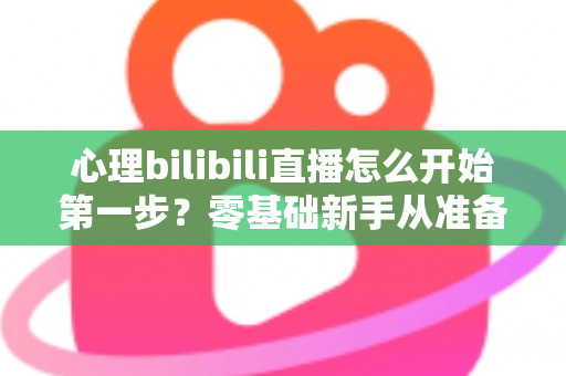 心理bilibili直播怎么开始第一步?零基础新手从准备到开播的完整实战指南 心理bilibili直播怎么开始第一步?零基础新手从准备到开播的完整实战指南
