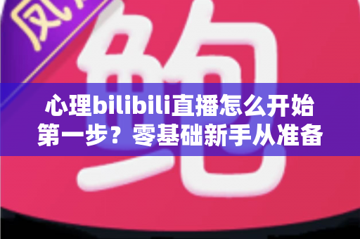 心理bilibili直播怎么开始第一步？零基础新手从准备到开播的完整实战指南