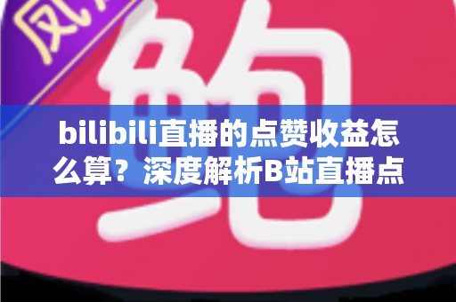 bilibili直播的点赞收益怎么算？深度解析B站直播点赞背后的收益逻辑与变现技巧