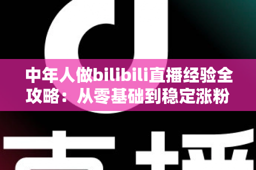 中年人做bilibili直播经验全攻略：从零基础到稳定涨粉的实战指南