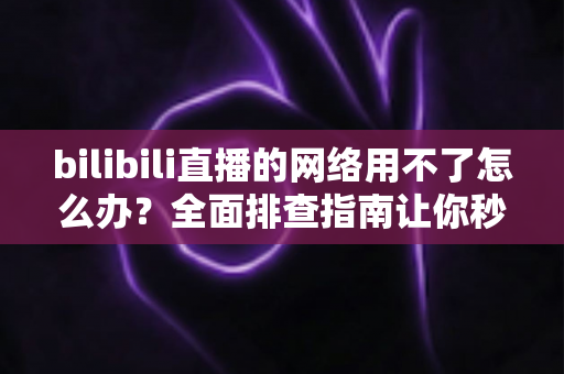 bilibili直播的网络用不了怎么办？全面排查指南让你秒速恢复观看
