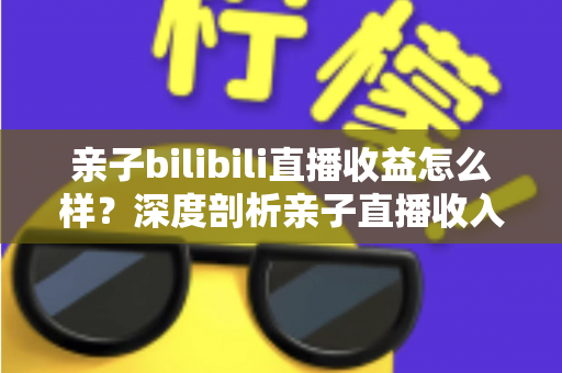 亲子bilibili直播收益怎么样?深度剖析亲子直播收入来源、真实水平与变现技巧 亲子bilibili直播收益怎么样?深度剖析亲子直播收入来源、真实水平与变现技巧