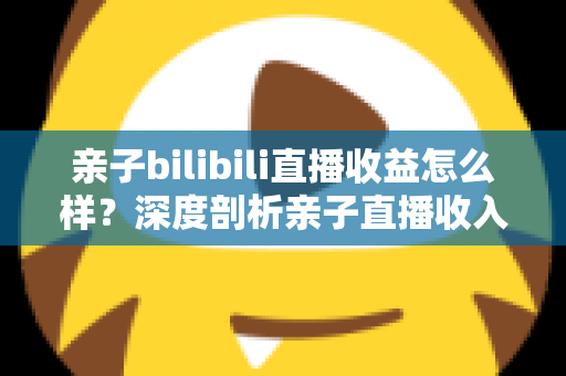 亲子bilibili直播收益怎么样？深度剖析亲子直播收入来源、真实水平与变现技巧