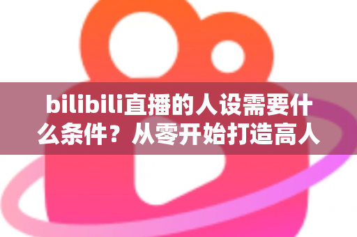 bilibili直播的人设需要什么条件?从零开始打造高人气B站主播人设的完整指南 bilibili直播的人设需要什么条件?从零开始打造高人气B站主播人设的完整指南