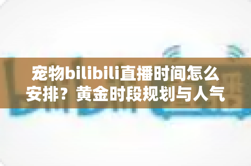 宠物bilibili直播时间怎么安排？黄金时段规划与人气提升全攻略，助你打造高人气萌宠直播间