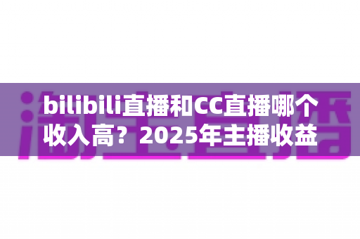 bilibili直播和CC直播哪个收入高?2025年主播收益深度对比与平台选择全攻略 bilibili直播和CC直播哪个收入高?2025年主播收益深度对比与平台选择全攻略