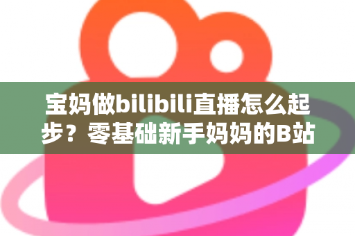 宝妈做bilibili直播怎么起步？零基础新手妈妈的B站直播变现全攻略