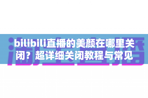 bilibili直播的美颜在哪里关闭?超详细关闭教程与常见问题全解析 bilibili直播的美颜在哪里关闭?超详细关闭教程与常见问题全解析