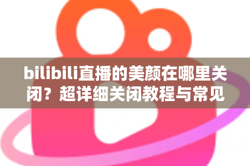 bilibili直播的美颜在哪里关闭?超详细关闭教程与常见问题全解析 bilibili直播的美颜在哪里关闭?超详细关闭教程与常见问题全解析