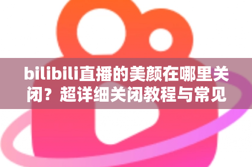 bilibili直播的美颜在哪里关闭?超详细关闭教程与常见问题全解析 bilibili直播的美颜在哪里关闭?超详细关闭教程与常见问题全解析