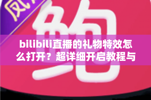bilibili直播的礼物特效怎么打开？超详细开启教程与常见问题全解析