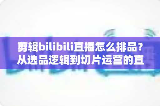 剪辑bilibili直播怎么排品？从选品逻辑到切片运营的直播带货排品全流程实战指南