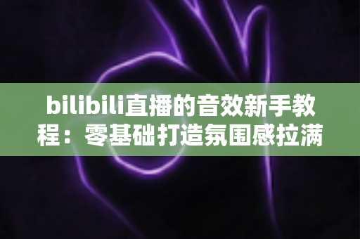 bilibili直播的音效新手教程：零基础打造氛围感拉满的热门直播间