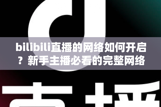 bilibili直播的网络如何开启？新手主播必看的完整网络设置与开播指南