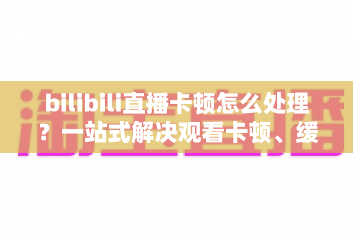 bilibili直播卡顿怎么处理?一站式解决观看卡顿、缓冲与掉帧的实用指南 bilibili直播卡顿怎么处理?一站式解决观看卡顿、缓冲与掉帧的实用指南