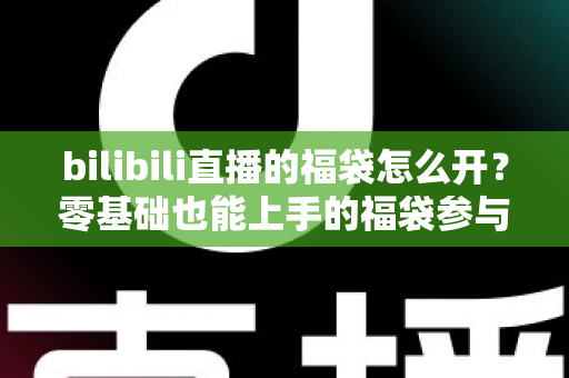 bilibili直播的福袋怎么开?零基础也能上手的福袋参与全攻略与中奖技巧详解 bilibili直播的福袋怎么开?零基础也能上手的福袋参与全攻略与中奖技巧详解