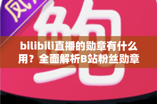 bilibili直播的勋章有什么用？全面解析B站粉丝勋章的作用、获取与升级攻略
