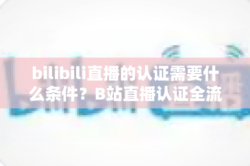 bilibili直播的认证需要什么条件？B站直播认证全流程详解与实用指南