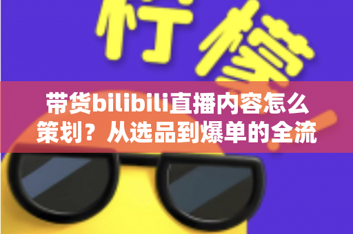 带货bilibili直播内容怎么策划？从选品到爆单的全流程实操指南