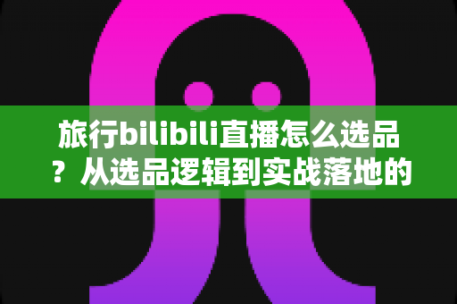 旅行bilibili直播怎么选品？从选品逻辑到实战落地的完整运营指南