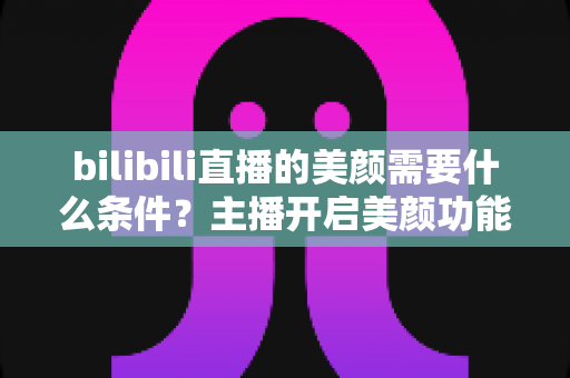 bilibili直播的美颜需要什么条件？主播开启美颜功能的资格要求、设备配置与详细操作指南全解析
