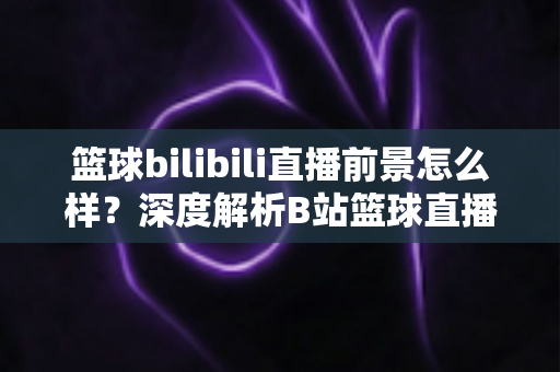 篮球bilibili直播前景怎么样？深度解析B站篮球直播的发展机遇、商业潜力与未来趋势