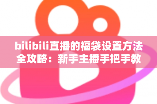 bilibili直播的福袋设置方法全攻略：新手主播手把手教学，轻松玩转福袋互动，让直播间人气与留存率双倍提升