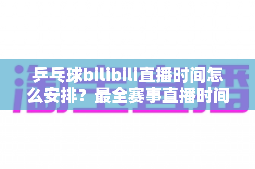 乒乓球bilibili直播时间怎么安排？最全赛事直播时间规划与观赛指南