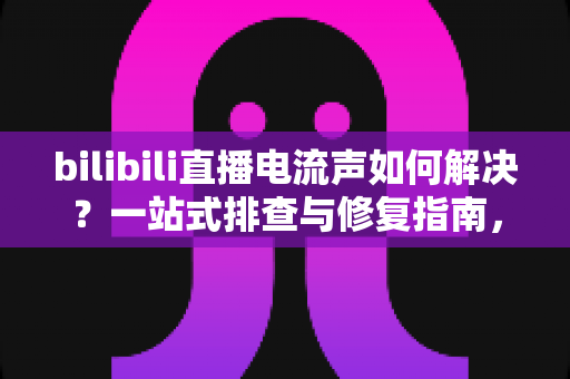 bilibili直播电流声如何解决？一站式排查与修复指南，让直播间音质瞬间提升