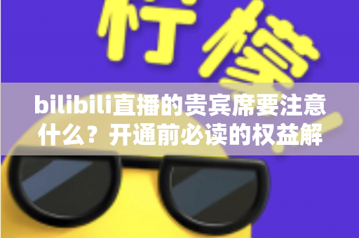 bilibili直播的贵宾席要注意什么？开通前必读的权益解析与避坑全指南
