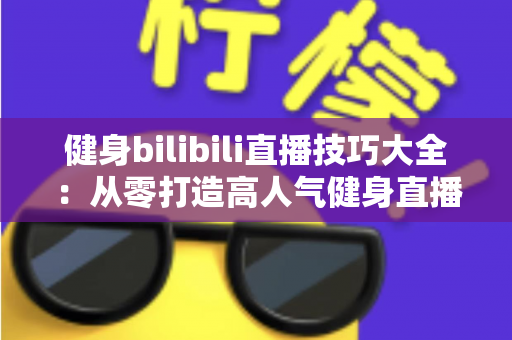 健身bilibili直播技巧大全：从零打造高人气健身直播间的实战指南