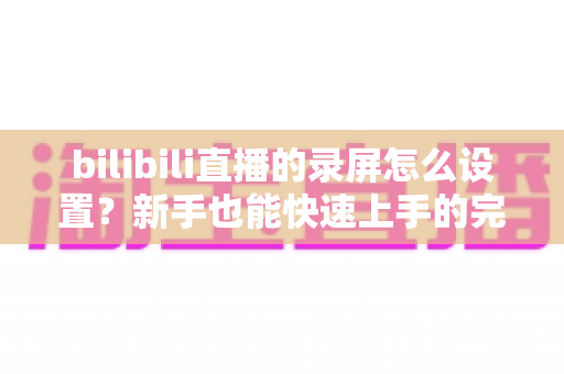 bilibili直播的录屏怎么设置？新手也能快速上手的完整录屏教程与技巧分享