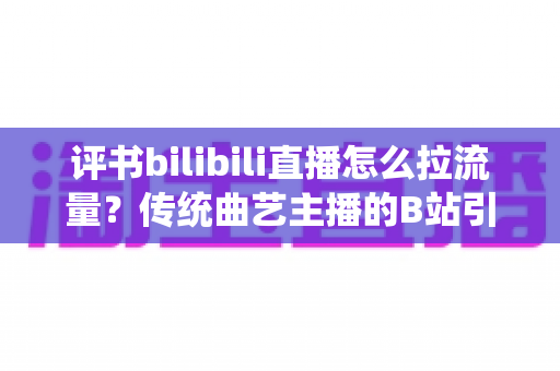 评书bilibili直播怎么拉流量?传统曲艺主播的B站引流全攻略与实战秘籍 评书bilibili直播怎么拉流量?传统曲艺主播的B站引流全攻略与实战秘籍
