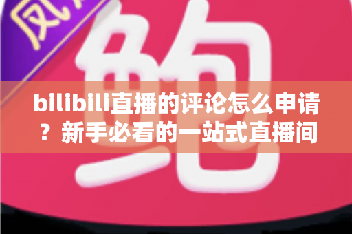 bilibili直播的评论怎么申请？新手必看的一站式直播间评论申请指南