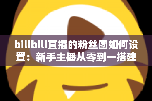 bilibili直播的粉丝团如何设置：新手主播从零到一搭建高粘性粉丝社群的完整运营指南
