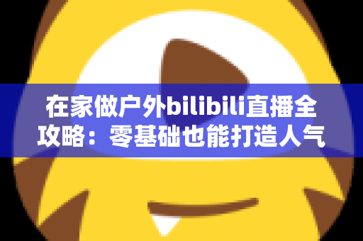 在家做户外bilibili直播全攻略:零基础也能打造人气爆棚的露天直播间 在家做户外bilibili直播全攻略:零基础也能打造人气爆棚的露天直播间