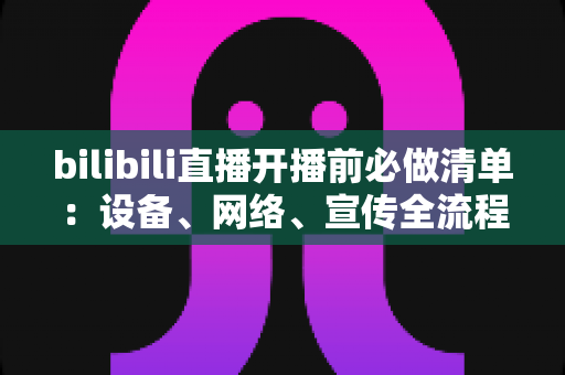 bilibili直播开播前必做清单：设备、网络、宣传全流程开播指南，让每一场直播都稳定吸粉