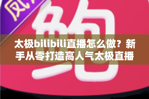 太极bilibili直播怎么做？新手从零打造高人气太极直播间的全流程指南