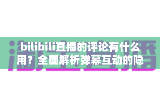 bilibili直播的评论有什么用？全面解析弹幕互动的隐藏价值与实用玩法