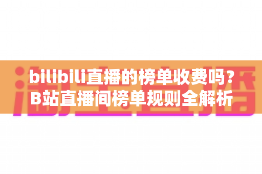 bilibili直播的榜单收费吗？B站直播间榜单规则全解析：免费上榜方法与理性消费指南
