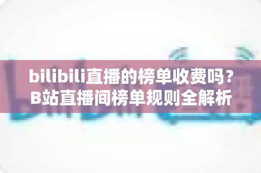 bilibili直播的榜单收费吗？B站直播间榜单规则全解析：免费上榜方法与理性消费指南
