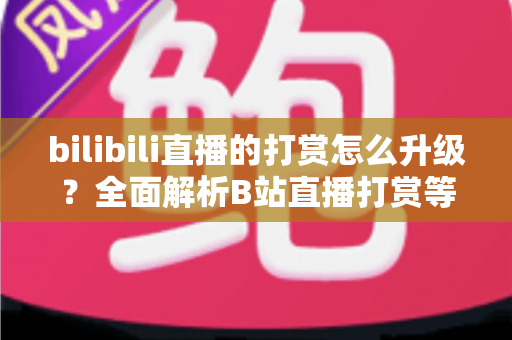 bilibili直播的打赏怎么升级？全面解析B站直播打赏等级提升方法与进阶攻略